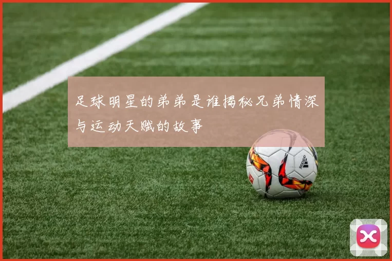 足球明星的弟弟是谁揭秘兄弟情深与运动天赋的故事