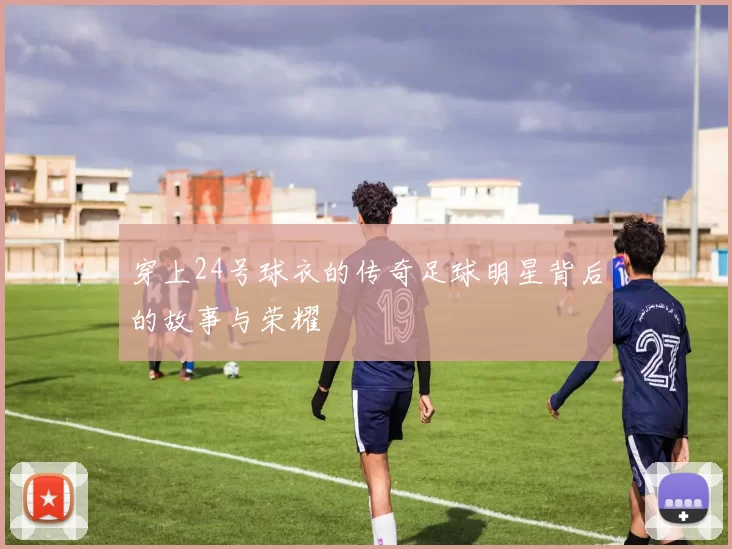 穿上24号球衣的传奇足球明星背后的故事与荣耀