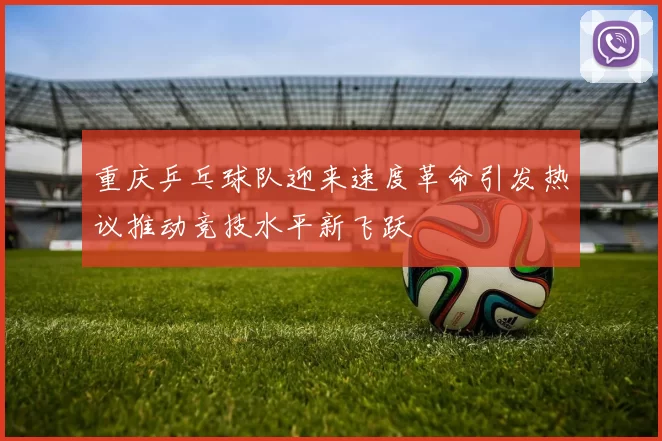 重庆乒乓球队迎来速度革命引发热议推动竞技水平新飞跃