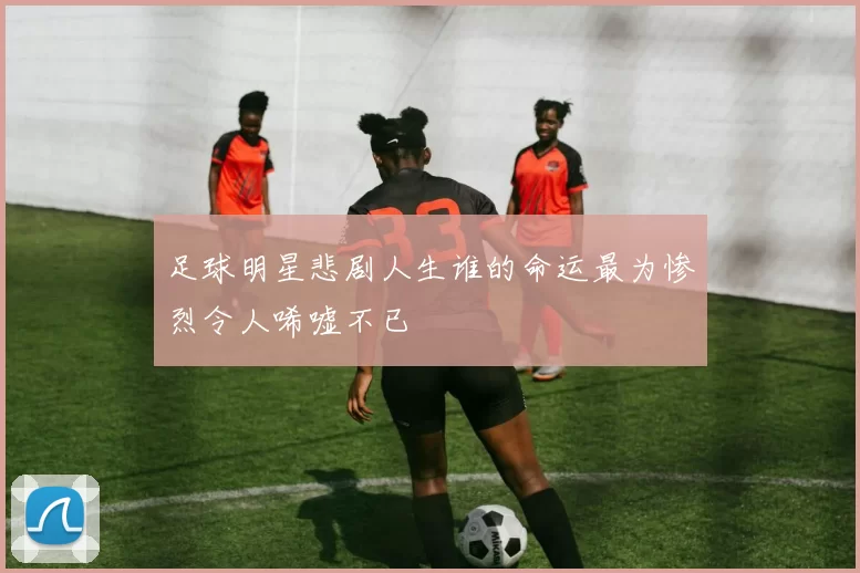 足球明星悲剧人生谁的命运最为惨烈令人唏嘘不已