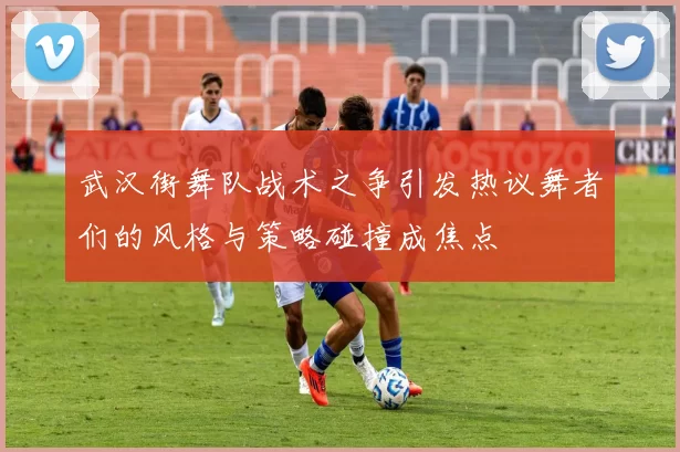 武汉街舞队战术之争引发热议舞者们的风格与策略碰撞成焦点