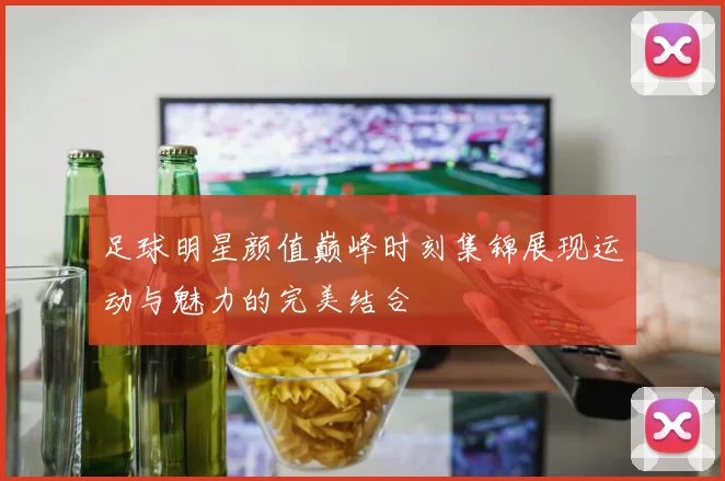 足球明星颜值巅峰时刻集锦展现运动与魅力的完美结合