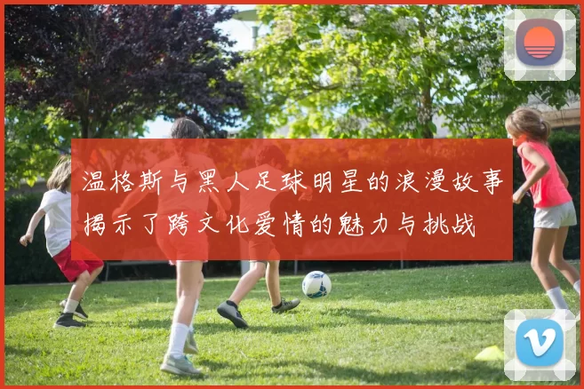 温格斯与黑人足球明星的浪漫故事揭示了跨文化爱情的魅力与挑战