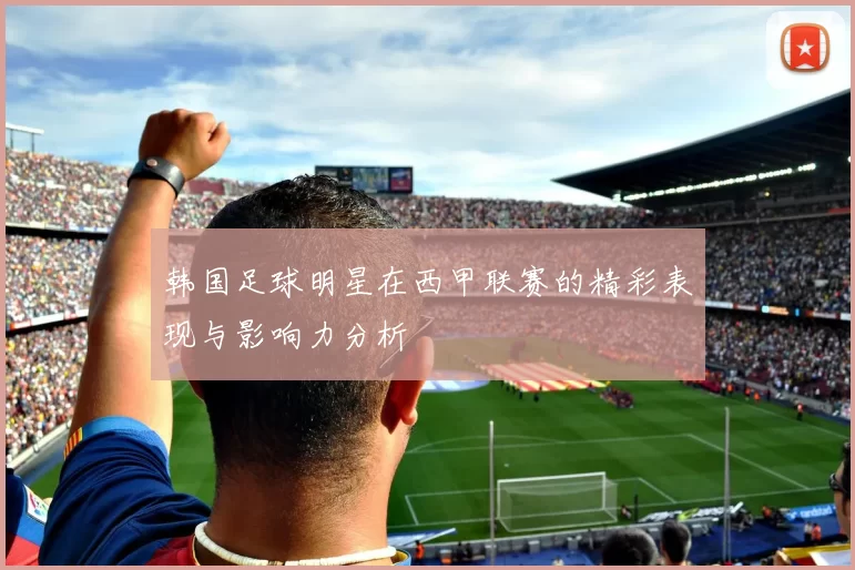 韩国足球明星在西甲联赛的精彩表现与影响力分析