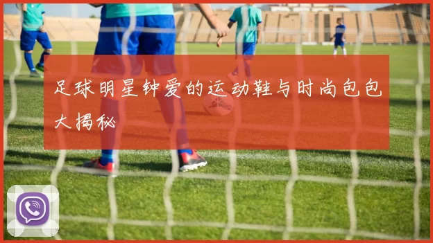足球明星钟爱的运动鞋与时尚包包大揭秘
