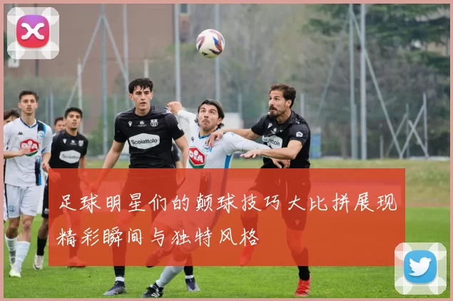 足球明星们的颠球技巧大比拼展现精彩瞬间与独特风格