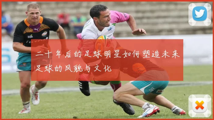 二十年后的足球明星如何塑造未来足球的风貌与文化