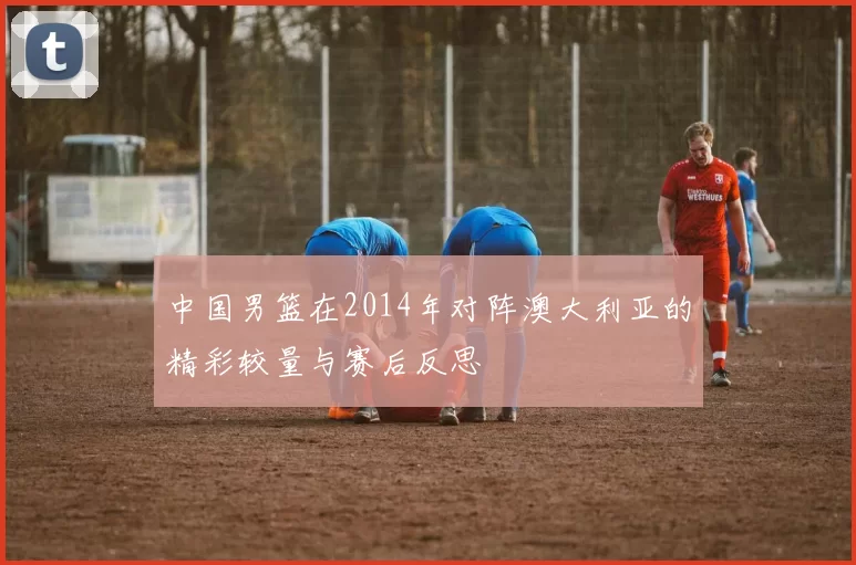 中国男篮在2014年对阵澳大利亚的精彩较量与赛后反思