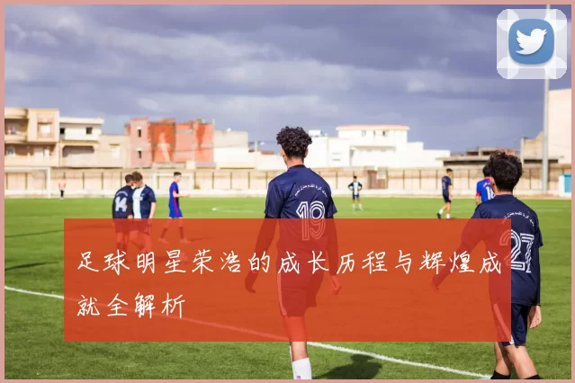 足球明星荣浩的成长历程与辉煌成就全解析