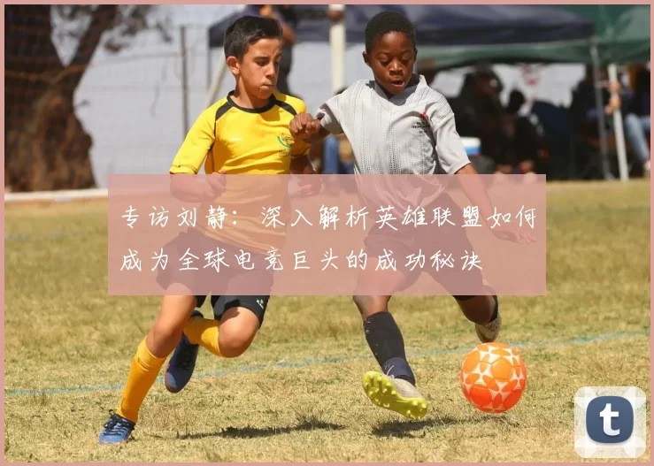 专访刘静：深入解析英雄联盟如何成为全球电竞巨头的成功秘诀