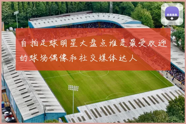 自拍足球明星大盘点谁是最受欢迎的球场偶像和社交媒体达人