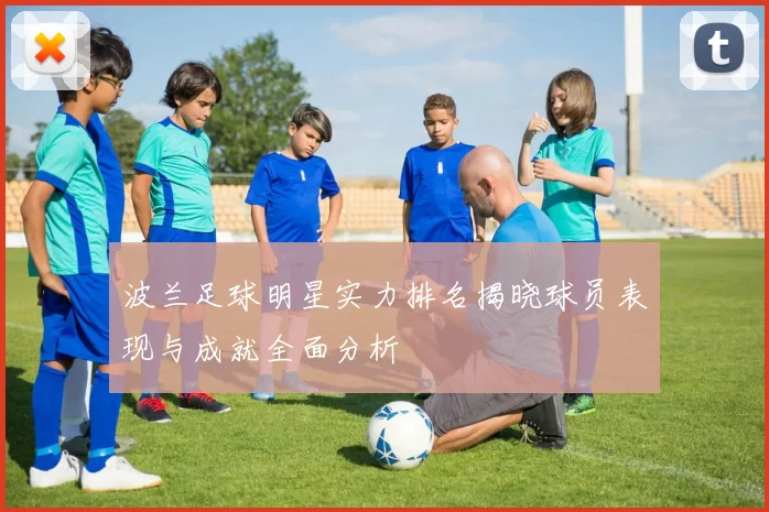 波兰足球明星实力排名揭晓球员表现与成就全面分析