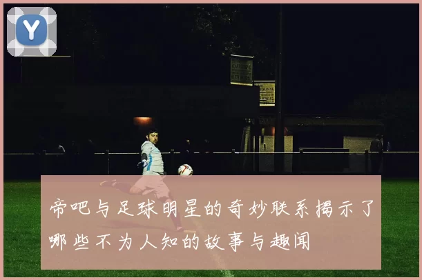帝吧与足球明星的奇妙联系揭示了哪些不为人知的故事与趣闻