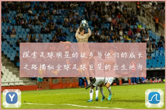 探索足球明星的故乡与他们的成长之路揭秘全球足球巨星的出生地与影响