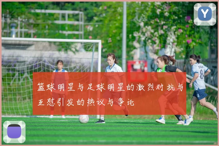 篮球明星与足球明星的激烈对抗与互怼引发的热议与争论