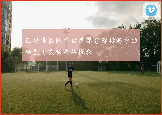西安滑板队在世界攀岩锦标赛中的转型与突破之路探秘