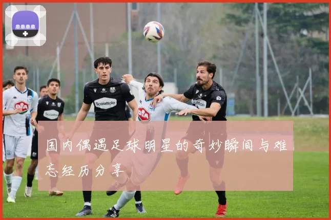 国内偶遇足球明星的奇妙瞬间与难忘经历分享