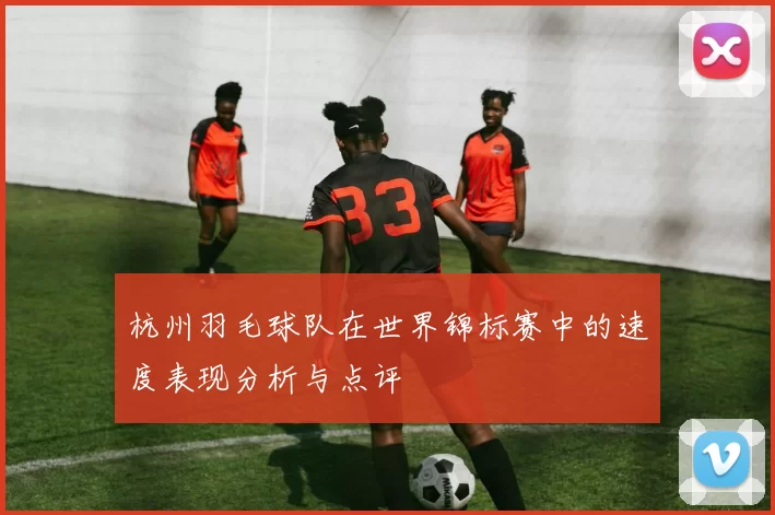 杭州羽毛球队在世界锦标赛中的速度表现分析与点评