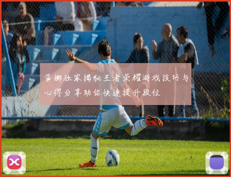 黄娜独家揭秘王者荣耀游戏技巧与心得分享助你快速提升段位