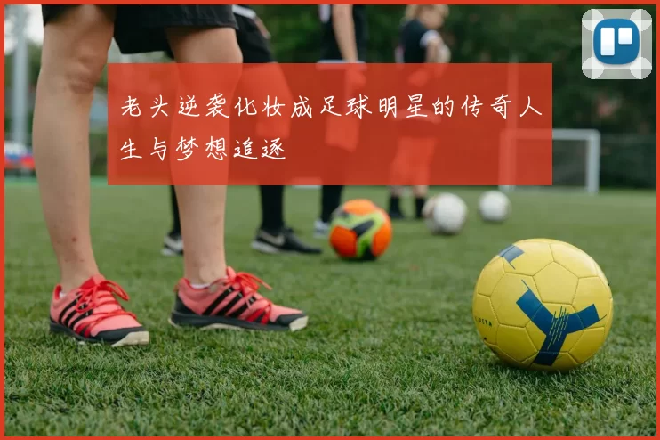 老头逆袭化妆成足球明星的传奇人生与梦想追逐