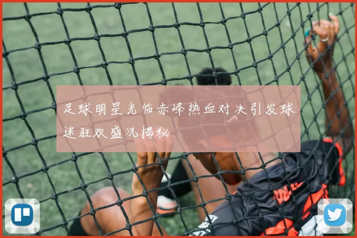 足球明星光临赤峰热血对决引发球迷狂欢盛况揭秘