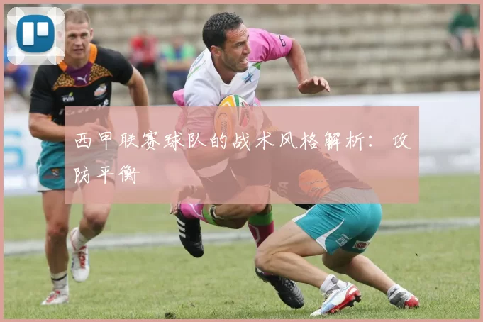 西甲联赛球队的战术风格解析：攻防平衡