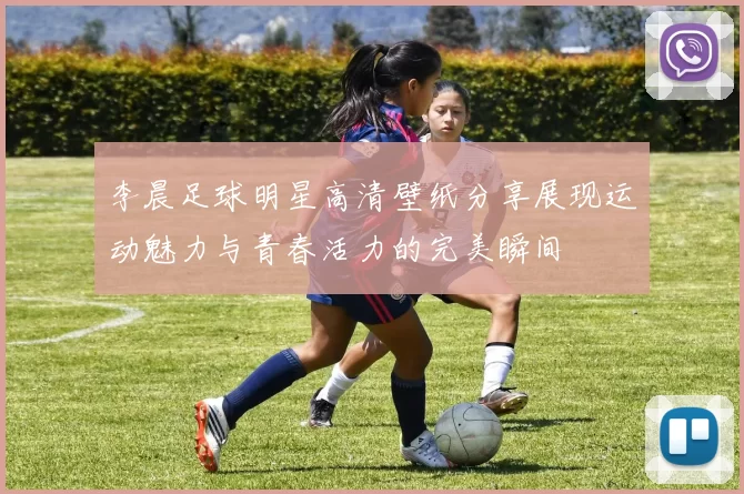 李晨足球明星高清壁纸分享展现运动魅力与青春活力的完美瞬间