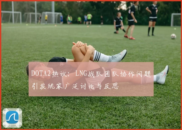DOTA2热议：LNG战队团队协作问题引发玩家广泛讨论与反思