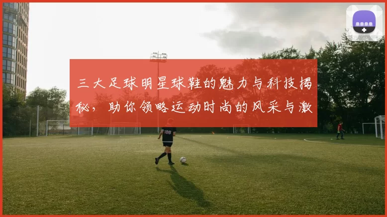 三大足球明星球鞋的魅力与科技揭秘，助你领略运动时尚的风采与激情