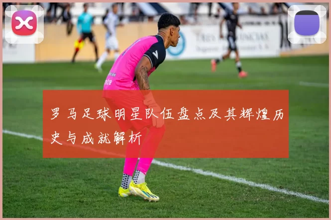 罗马足球明星队伍盘点及其辉煌历史与成就解析