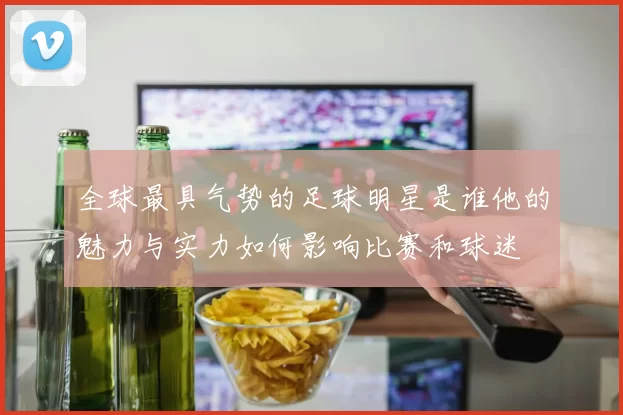 全球最具气势的足球明星是谁他的魅力与实力如何影响比赛和球迷