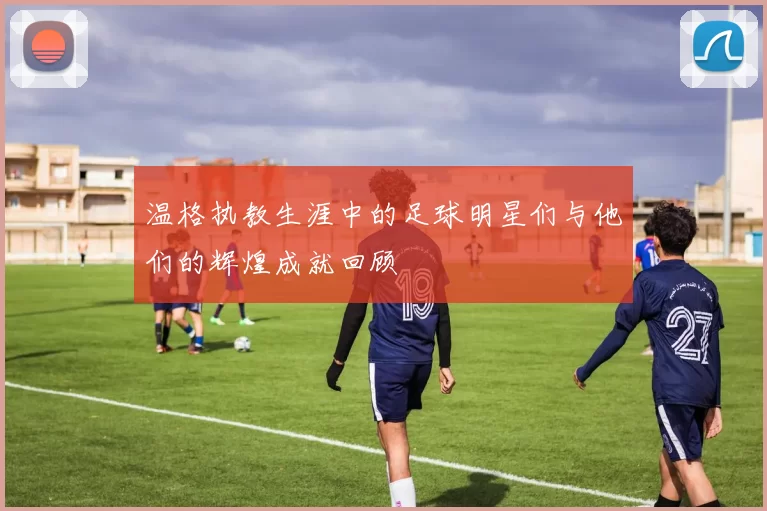 温格执教生涯中的足球明星们与他们的辉煌成就回顾
