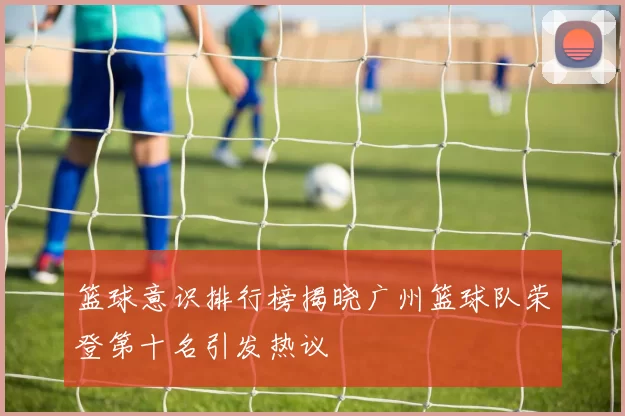 篮球意识排行榜揭晓广州篮球队荣登第十名引发热议