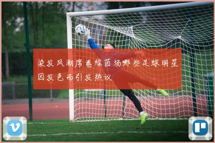 染发风潮席卷绿茵场哪些足球明星因发色而引发热议