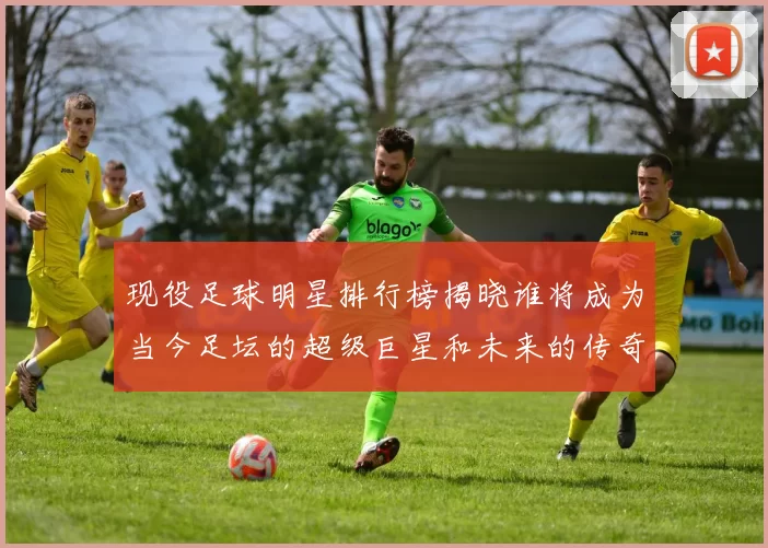 现役足球明星排行榜揭晓谁将成为当今足坛的超级巨星和未来的传奇球员