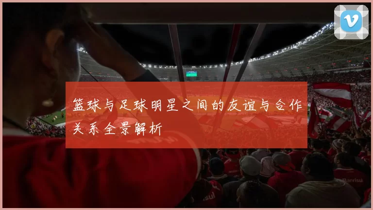 篮球与足球明星之间的友谊与合作关系全景解析