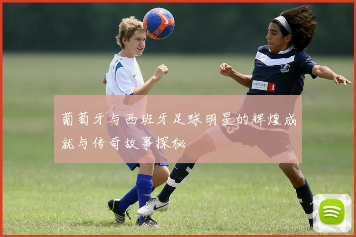 葡萄牙与西班牙足球明星的辉煌成就与传奇故事探秘