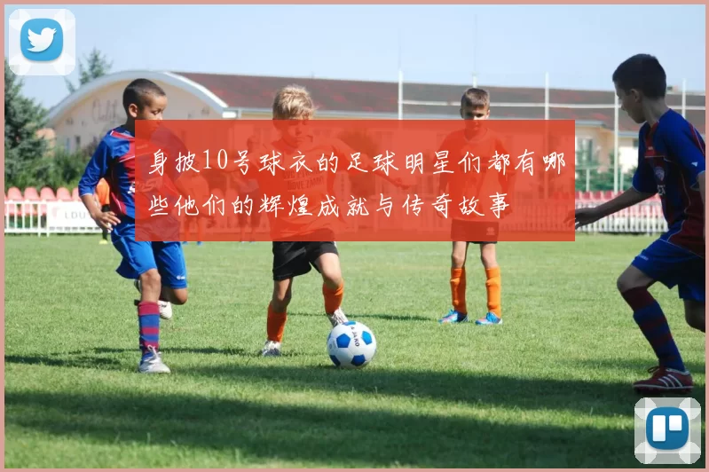 身披10号球衣的足球明星们都有哪些他们的辉煌成就与传奇故事