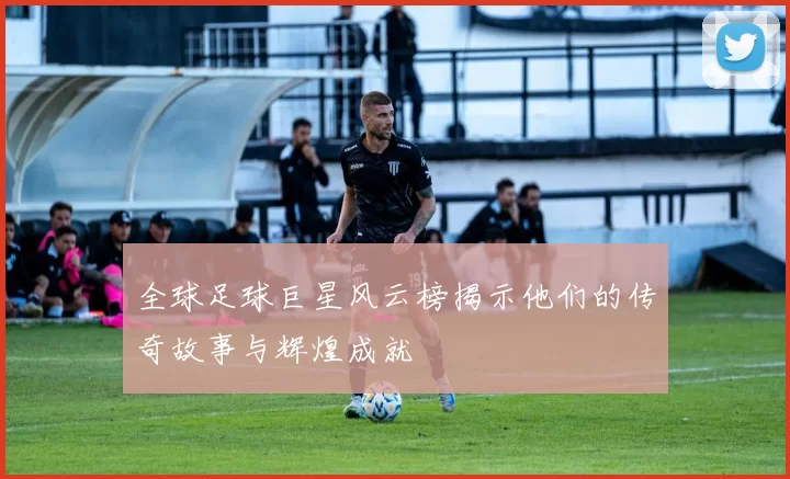 全球足球巨星风云榜揭示他们的传奇故事与辉煌成就