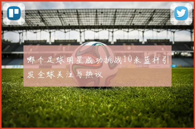 哪个足球明星成功挑战10米蓝杆引发全球关注与热议