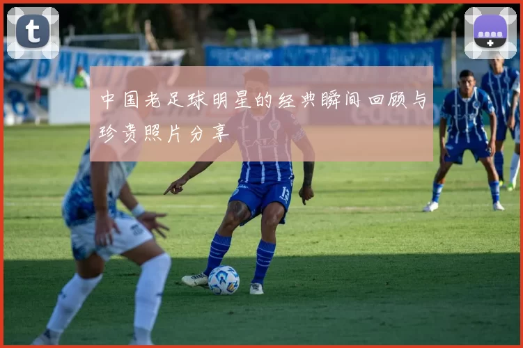 中国老足球明星的经典瞬间回顾与珍贵照片分享