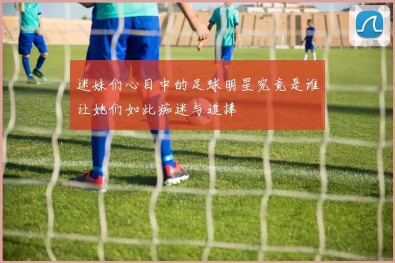 迷妹们心目中的足球明星究竟是谁让她们如此痴迷与追捧