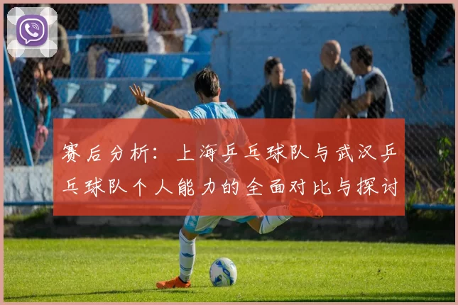 赛后分析：上海乒乓球队与武汉乒乓球队个人能力的全面对比与探讨