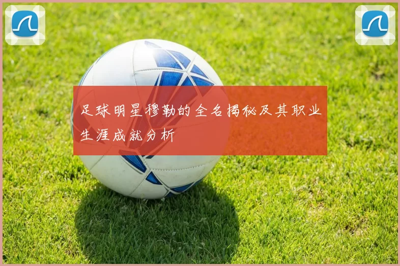 足球明星穆勒的全名揭秘及其职业生涯成就分析