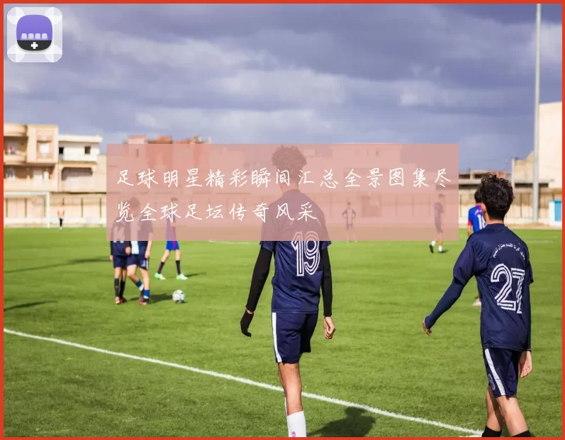 足球明星精彩瞬间汇总全景图集尽览全球足坛传奇风采