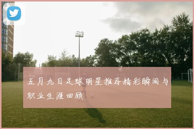 五月九日足球明星推荐精彩瞬间与职业生涯回顾