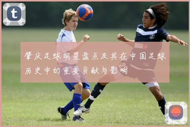 肇庆足球明星盘点及其在中国足球历史中的重要贡献与影响
