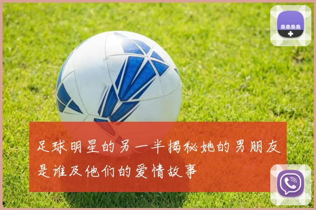 足球明星的另一半揭秘她的男朋友是谁及他们的爱情故事