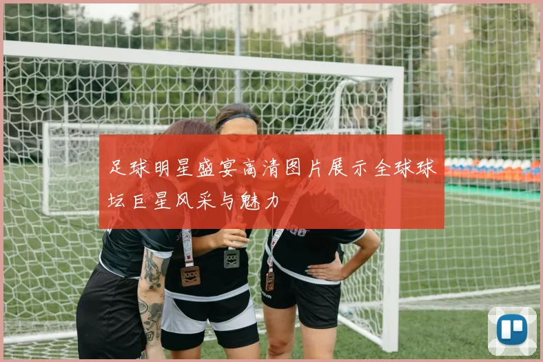 足球明星盛宴高清图片展示全球球坛巨星风采与魅力