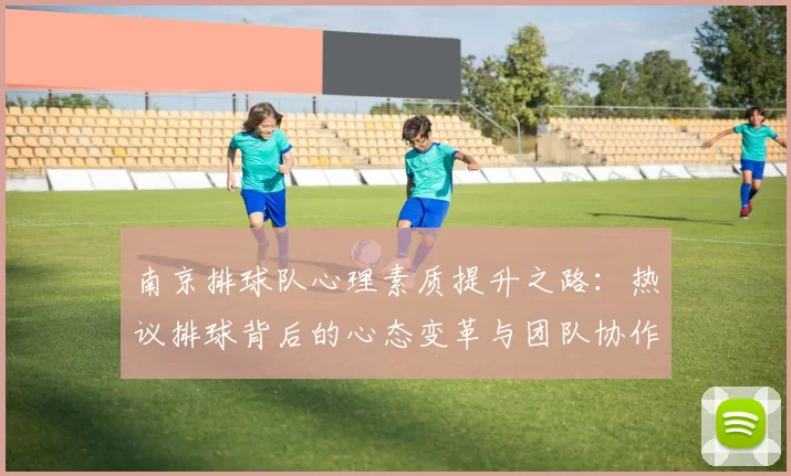 南京排球队心理素质提升之路：热议排球背后的心态变革与团队协作